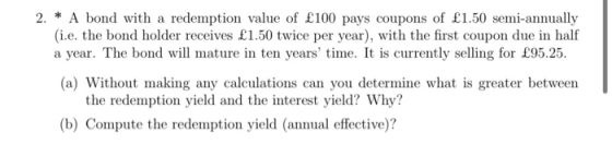 2. * A bond with a redemption value of £100 pays coupons of £1.50 semi-annually (i.e. the bond holder receives £1.50 twice pe