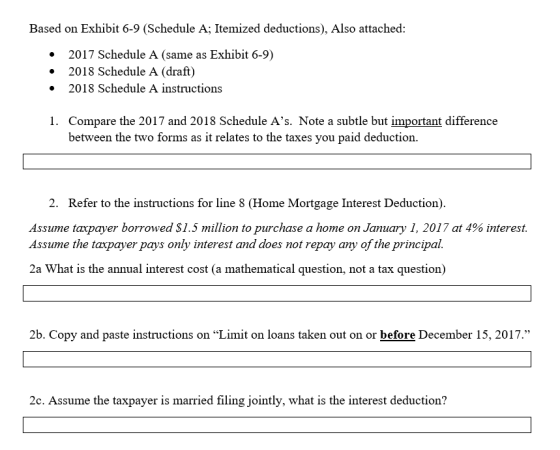 Based on Exhibit 6-9 (Schedule A; Itemized deductions), Also attached: .2017 Schedule A (same as Exhibit 6-9) .2018 Schedule A (draft) 2018 Schedule A instructions Compare the 2017 and 2018 Schedule As. Note a subtle but important difference between the two forms as it relates to the taxes you paid deduction 1. 2. Refer to the instructions for line 8 (Home Mortgage Interest Deduction). Assume taxpayer borrowed $1.5 million to purchase a home on January 1, 2017 at 4% interest. Assume the taxpayer pays only interest and does not repay any of the principal. 2a What is the annual interest cost (a mathematical question, not a tax question) 2b. Copy and paste instructions on Limit on loans taken out on or before December 15, 2017. 2c. Assume the taxpayer is married filing jointly, what is the interest deduction?