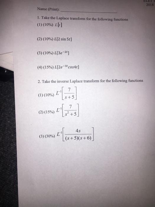 ELE 2018 Name (Print) 1. Take the Laplace transform for the following functions (1) (10%)し[1] (2) (1096) L[2 sin 5t] (3) ( 1 0%) LBe_2t] (4) (15%) LZe-3tcos4t] 2. Take the inverse Laplace transform for the following functions (1)(1096) L-I- (2) (15%)し1 +5 -I (2) ( 15%)しし52-5 4s (3) (30%)「LG+5)(s +6)