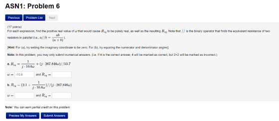 ASN1: Problem 6 Previous Problem List Next (17 points) For each expression, find the positive real value of w that would cause Reg to be purely real, as well as the resulting Reg. Note that// is the binary operator that finds the equivalent resistance of two resistors in parallel (i.e., a/fb- ab (a + b) Hint: For (a), try setting the imaginary coordinate to be zero. For (b), try equating the numerator and deinator angles] Note: In this problem, you may only submit numerical answers. (i.e. If 4 is the correct answer, 4 will be marked as correct, but 2+2 will be marked as incomect.) a.Req = +(j 267.846w)//53.7 ー - j 10.fw w = -10.6 t ) j 10.6w //( 267.846w) Re. and Rey Note: You can earn partial credit on this problem. Preview My Answers Submit Answers