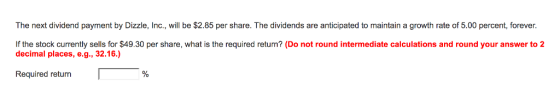The next dividend payment by Dizzle, Inc., will be $2.85 per share. The dividends are anticipated to maintain a growth rate of 5.00 percent, forever If the stock currently sells for $49.30 per share, what is the required return? (Do not round intermediate calculations and round your answer to 2 decimal places, e.g., 32.16 Required return