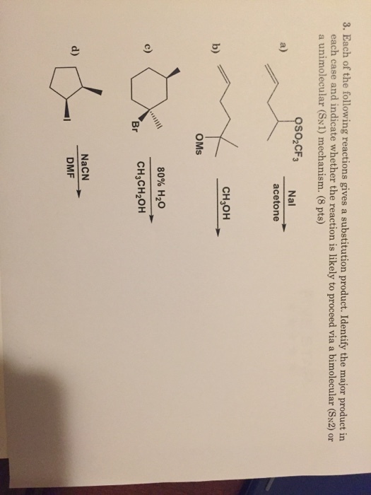 3. Each of the following reactions gives a substitution product. Identify the major product in each case and indicate whether the reaction is likely to proceed via a bimolecular (SN2) or a unimolecular (SN1) mechanism. (8 pts) SO2CF3 Nal a) acetone CH3OH b) OMs 80% H2O CH3CH2OH c) Br NaCN DMF d)