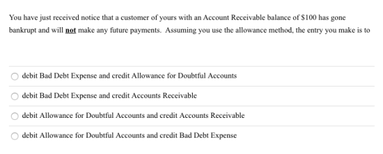 You have just received notice that a customer of yours with an Account Receivable balance of $100 has gone bankrupt and will