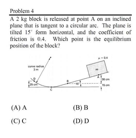 Problem 4 A 2 kg block is released at point A on an inclined plane that is tangent to a circular arc. The plane is tilted 15° form horizontal, and the coefficient of friction is 0.4, Which point is the equilibrium position of the block? 0.4 curve radius 30 cm 25 cm 15 cm (A) A (B) B (C) C (D) D