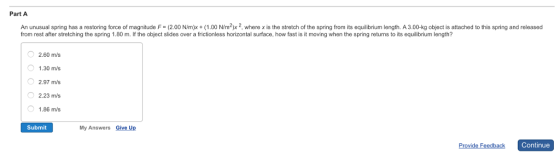 Part A An unusual spring has a restoring force of magnitude F (2.00 Nm)x 00 N/m2)x 2, where x is the stretch of the spring from its equilibrium length. A 3.00-kg object is attached to this spring and released from rest after stretching the spring 1.80 m. If the object slides over a frictionless horizontal surface. how fast is it moving when the spring returns to its equilibrium length? O 2.60 m/s O 1.30 m/s O 2.97 m/s 2.23 m/s O 1.86 m/s Submit My Answers Give Up Continue