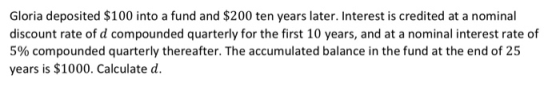 Gloria deposited $100 into a fund and $200 ten years later. Interest is credited at a nominal discount rate of d compounded q