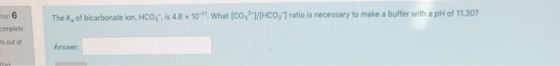 tion 6 The K, of bicarbonate ion, HCO,, is 4.8 x 10- What CO,?/HCO,1 ratio is necessary to make a buffer with a pH of 11.30?