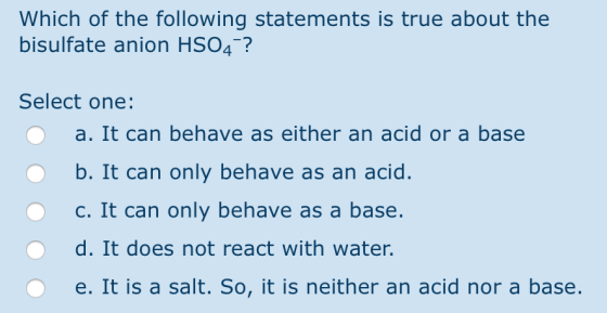 Which of the following statements is true about the bisulfate anion HSO4-? Select one: 0 a. It can behave as either an acid o
