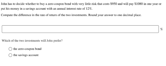 John has to decide whether to buy a zero-coupon bond with very little risk that costs $950 and will pay $1080 in one year or put his money in a savings account with an annual interest rate of 12%. Compute the difference in the rate of return of the two investments. Round your answer to one decimal place Which of the two investments will John prefer? the zero-coupon bond the savings account