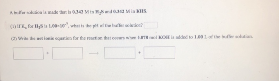 A buffer solution is made that is 0.342 M in H2S and 0.342 M in KHS. (1) If K, for H2S is 1.0010-?, what is the pH of the buf