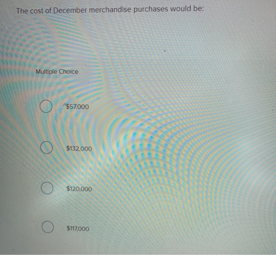 The cost of December merchandise purchases would be: Multiple Choice - . Ε Ο $57000 Ο $132,000 . . Ο ΑΟ Ο $117,000