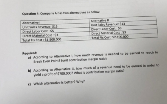 Question 4: Company A has two alternatives as below: Alternative Unit Sales Revenue: $13 Direct Labor Cost : $5 Direct Materi