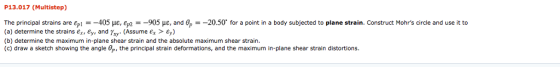 P13.017 (Multistep) The principal strains are ep- 4 5 με, εμ2- 905 με, and - 20.50 for a point in a body subjected to plane strain. Construct Mohrs circle and use it to (a) determine the strains єх, ey, and ray. (Assume Ex > Ey) (b) determine the maximum in-plane shear strain and the absolute maximum shear strain (c) draw a sketch showing the angle 0p, the principal strain deformations, and the maximum in-plane shear strain distortions.
