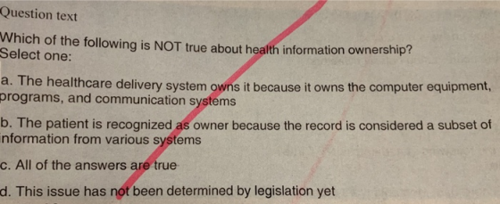 Question text Which of the following is NOT true about health information ownership? Select one: a. T he healthcare delivery system owns it because it owns the computer equipment, programs, and communication systems b. The patient is recognized as owner because the record is considered a subset of nformation from various systems c. All of the answers are true d. This issue has not been determined by legislation yet