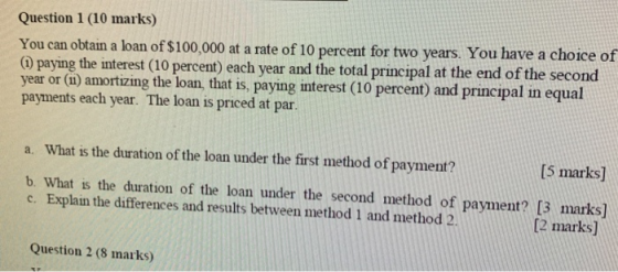 Question 1 (10 marks) You can obtain a loan of $100,000 at a rate of 10 percent for two years. You have a choice of (1) payin