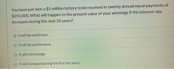 You have just won a $5 million lottery to be received in twenty annual equal payments of $250,000. What will happen to the pr