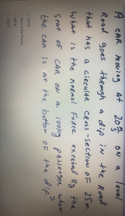 A CAR moving at 20m3 on a level, Road goes through a dip in the Road that has a circular Cross-section of 25m. What is the no