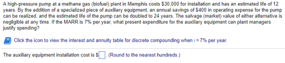 A high-pressure pump at a methane gas (biofuel) plant in Memphis costs $30,000 for installation and has an estimated life of 12 years. By the addition of a specialized piece of auxiliary equipment, an annual savings of $400 in operating expense for the pump can be realized, and the estimated life of the pump can be doubled to 24 years. The salvage (market) value of either alternative is negligible at any time. If the MARR is 7% per year, what present expenditure for the auxiliary equipment can plant managers justify spending? Click the icon to view the interest and annuity table for discrete compounding when i: 7% per year. The auxiliary equipment installation cost is s(Round to the nearest hundreds)