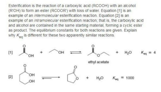 Esterification is the reaction of a carboxylic acid (RCOOH) with an alcohol (ROH) to form an ester (RCOOR) with loss of water. Equation [1] is an example of an intermolecular esterification reaction. Equation [2] is an example of an intramolecular esterification reaction, that is, the carboxylic acid and alcohol are contained in the same starting material, forming a cyclic ester as product. The equilibrium constants for both reactions are given. Explain why K is different for these two apparently similar reactions eq ethyl acetate H2O Keq-1000 OH