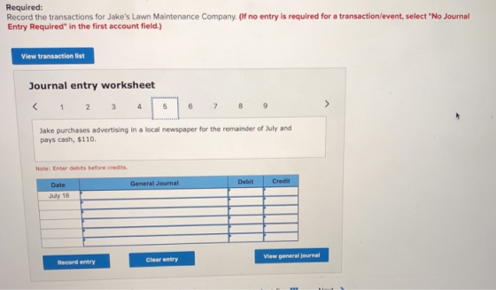 Required Record the transactions for Jakes Lawn Maintenance Company. (If no entry is required for a transaction/event, select No Journal Entry Required in the first account field.) View transaction list Journal entry worksheet Jake purchases advertising in a local newspaper for the remainder of July and pays cash, $110. Note: Enter debits before credits Debit Credit Date General Journal July 18 View general journal Clear entry Record entry