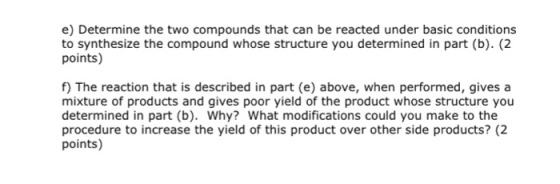 e) Determine the two compounds that can be reacted under basic conditions to synthesize the compound whose structure you determined in part (b). (2 points) f) The reaction that is described in part (e) above, when performed, gives a mixture of products and gives poor yield of the product whose structure you determined in part (b). Why? What modifications could you make to the procedure to increase the yield of this product over other side products?2 points)