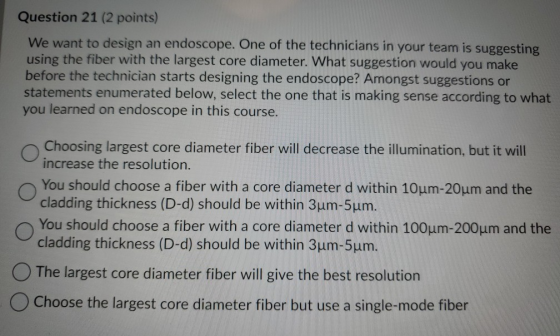 Question 21 (2 points) We want to design an endoscope. One of the technicians in your team is suggesting using the fiber with
