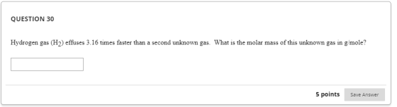 QUESTION 30 Hydrogen gas (H) effuses 3.16 times faster than a second unknown gas. What is the molar mass of this unknown gas