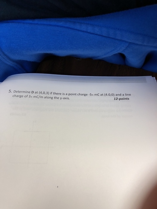 5. Determine D at (4,0,3) if there is a point charge -5m mC at (4.0,0) and a line charge of 3 mC/m along the y-axis. 12-points