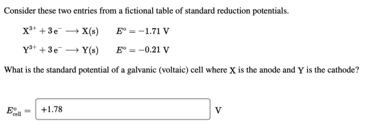 Consider these two entries from a fictional table of standard reduction potentials. X3+ +36 + X(s) E° = -1.71 V E° = -0.21 V