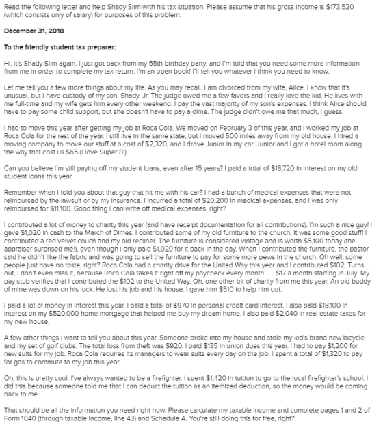 Read the following letter and help Shady Slim with hls tax situation. Please assume that his gross Income Is $173,520 (which consists only of salary) for purposes of this problem. December 31, 2018 To the frlendly student tax preparer: HI·its Shady Slim again. I just got back from my 55th birthday party, and Im told that you need some more information from me In order to complete my tax return. Im an open book! Ill tell you whatever think you need to know Let me tell you a few more things about my life. As you may recall, I am divorced from my wife, Alice. I know that Its unusual, but I have custody of my son, Shady, Jr. The Judge owed me a few favors and I really love the kid. He lives with me full-time and my wife gets him every other weekend. I pay the vast majority of my sons expenses. I think Alice should have to pay some child support, but she doesnt have to pay a dime. The Judge didnt owe me that much, I guess. I had to move this year after getting my Job at Roca Cola. We moved on February 3 of this year, and I worked my Job at Roca Cola for the rest of the year. I still Ive In the same state, but I moved 500 miles away from my old house. I hired a moving company to move our stuff at a cost of $2,320, and I drove Junior In my car. Junlor and I got a hotel room along the way that cost us $65 (I love Super 8!). Can you belleve Im still paying off my student loans, even after 15 years? I pald a total of $18,720 In Interest on my old student loans this year Remember when I told you about that guy that hit me with hls car? I had a bunch of medical expenses that were not relmbursed by the lawsult or by my Insurance. I Incurred a total of $20,200 In medical expenses, and I was only relmbursed for $11,100. Good thing I can write off medical expenses, right? I contributed a lot of money to charity this year (and have recelpt documentation for all contributions). Im such a nice guy! gave $1,020 In cash to the March of Dimes. I contributed some of my old furniture to the church. It was some good stuff! l contributed a red velvet couch and my old recliner. The furniture Is considered vintage and Is worth $5,100 today (the appralser surprised me!), even though I only pald $1,020 for t back In the day. When I contributed the furniture, the pastor sald he didnt like the fabric and was going to sell the furniture to pay for some more pews In the church. Oh well, some people Just have no taste, right? Roca Cola had a charity drive for the United Way this year and I contributed $102. Turns out, I dont even miss It, because Roca Cola takes It right off my paycheck every month.$17 a month starting in July. My pay stub verifies that contributed the $102 to the United Way. Oh, one other bit of charity from me thls year. An old buddy of mine was down on hls luck. He lost his Job and hls house. I gave hlm $510 to help hlm out. I pald a lot of money In Interest thls year. I pald a total of $970 In personal credit card Interest. I also pald $18,100 In interest on my $520,000 home mortgage that helped me buy my dream home. I also pald $2,040 In real estate taxes for my new house A few other things I want to tell you about this year. Someone broke Into my house and stole my kids brand new bicycle and my set of golf clubs. The total loss from theft was $920. I pald $135 In unlon dues this year. I had to pay $1,200 for new sults for my Job. Roca Cola requires its managers to wear sults every day on the job. I spent a total of $1,320 to pay for gas to commute to my Job this year Oh, thls Is pretty cool. Ive always wanted to be a firefighter. I spent $1,420 In tultion to go to the local firefighters school. I did this because someone told me that I can deduct the tuition as an ltemized deduction, so the money would be coming back to me That should be all the Information you need right now. Please calculate my taxable Income and complete pages 1 and 2 of Form 1040 (through taxable Income, lne 43) and Schedule A. Youre still doing this for free, right?