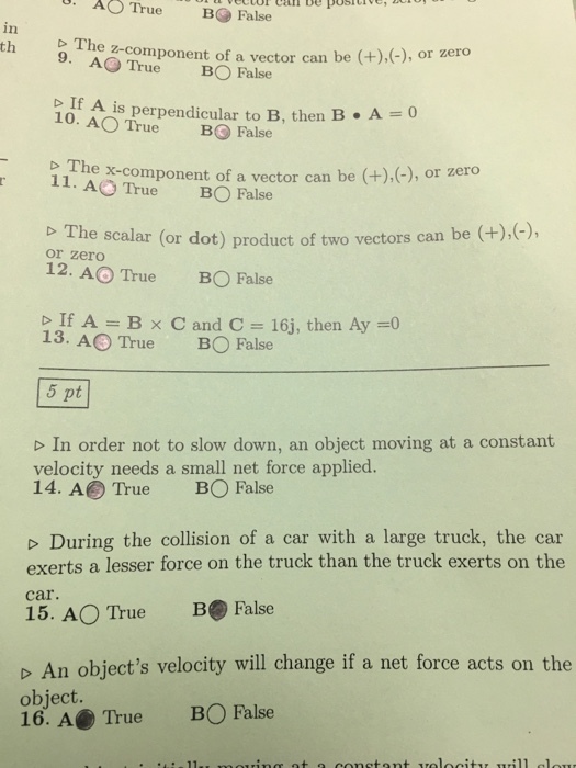 A A True B False can be posh th 9. AO True BO a vector can be (t), or zero False The z-component of f is perpendicular to B, then B A 10. AO True B False b The x-component of a vector can or zero 11. AO be True BO False b The scalar (or dot) product of two vectors can be or zero 12. AO True BO False If A B x C and C 16, then Ay 13. AO True B False 5 pt D In order not to slow down, an object moving at a constant velocity needs a small net force applied. 14. A True BO False During the collision of a car with a large truck, the car exerts a lesser force on the truck than the truck exerts on the 15. AO True B False D An objects velocity will change if a net force acts on the object. 16. A True BO False