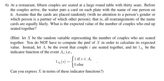 6) At a restaurant, fifteen couples are seated at a large round table with thirty seats. Before the couples arrive, the waiter puts a card on each plate with the name of one person on it. Assume that the cards are placed randomly (with no attention to a persons gender or which person is a partner of which other person); that is, al rearrangements of the name cards are equally likely. What is the expected value of the number of couples who end up seated together? Hint: let X be the random variable representing the number of couples who are seated together. You do NOT have to compute the pmf of X in order to calculate its expected value. Instead, let A, be the event that couple i are seated together, and let 1A, be the indicator function of the event Aiție., lA,(s) 0 else Can you express X in terms of these indicator functions?)