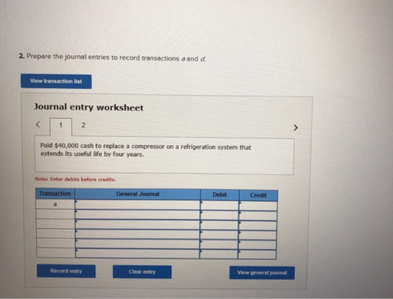 2. Prepare the journal entries to record transactions a and d. View transaction list Journal entry worksheet Paid $40,000 cas