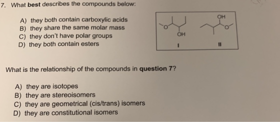 7. What best describes the compounds below: OH A) they both contain carboxylic acids B) they share the same molar mass C) the