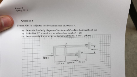 Exam 2 Spring 2019 Question4 Frame ABC is subjected to a horizontal force of 300 N at A. a) b) c) Draw the free body diagram