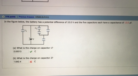 7/16 points | Previous Answers HRW8 25.P012. In the figure below, the battery has a potential difference of 10.0 V and the five capacitors each have a capacitance of 13.0 C2 C1 (a) What is the charge on capacitor 1? 0.00013 (b) What is the charge on capacitor 2? 1.64E-4