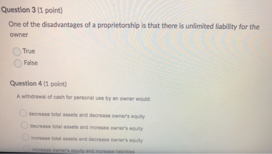 Question 3 (1 point) One of the disadvantages of a proprietorship is that there is unlimited liability for the owner True Fal