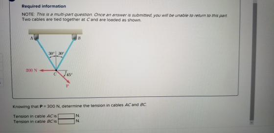 Required information NOTE: This is a multi-part question. Once an answer is submitted, you will be unable to return to this part Two cables are tied together at Cand are loaded as shown. 30° 30 200VA 200 N C45 Knowing that P 300 N, determine the tension in cables ACand BC Tension in cable AC is Tension in cable BC is