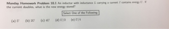 Monday Homework Problem 10.1 An inductor with inductance L carrying a current I contains energy U. If the current doubles, what is the new energy stored? Select One of the Following (a) U (b) 2U (c) U (d) U/2 (e) U/