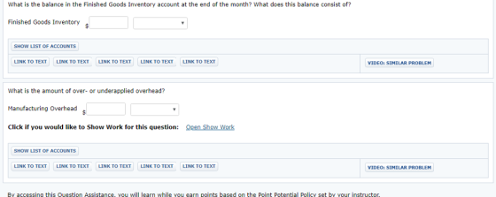 What is the balance in the Finished Goods Inventory account at the end of the month? What does this balance consist of? Finished Goods Inventory$ SHOW LIST OF ACCOUNTS LINK TO TEXT LINK TO TEXT LINK TO TEXT LINK TO TEXT LINK TO TEXT VIDEO: SIMILAR PROBLEM What is the amount of over- or underapplied overhead? Manufacturing Overhead Click if you would like to Show Work for this question: pen Show Work SHOW LIST OF ACCOUNTS LINK TO TEXT LINK TO TEXT LINK TO TEXT LINK TO TEXT LINK TO TEXT VIDEO: SIMILAR PROBLEM By accessing this Question Assistance, you will learn while vou earn points based on the Point Potential Policy set by your instructo,