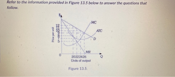 Refer to the information provided in Figure 13.5 below to answer the questions that follow. MC ATC Price per unit OOON D 0 MR