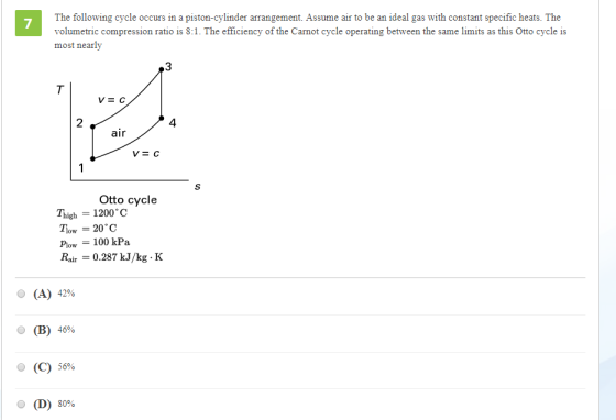 The following cycle occurs in a piston-cylinder arrangement. Assume air to be an ideal gas with constant specific heats. The volumetric compression ratio is 8:1. The efficiency of the Carnot cycle operating between the same limits as this Otto cycle is most nearly 7 3 2 4 air Otto cycle Thigh = 1200°C plow = 100 kPa Rair-0.287 kJ/kg K O (A) 42% (B) 46% O (C) 56% ?(D) 80%