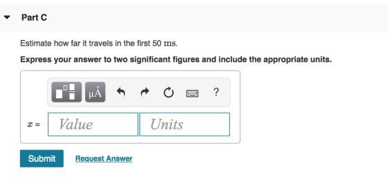 PartC Estimate how far it travels in the first 50 ms. Express your answer to two significant figures and include the appropriate units. Value Units Submit Request Answer