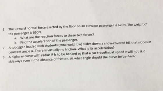 The upward normal force exerted by the floor on an elevator passenger is 620N. The weight of the passenger is 650N. 1. a. What are the reaction forces to these two forces? b. Find the acceleration of the passenger A toboggan loaded with students (total weight w) slides down a snow-covered hill that slopes at constant angle α. There is virtually no friction, what is its acceleration? A highway curve with radius R is to be banked so that a car traveling at speed v will not skid sideways even in the absence of friction. At what angle should the curve be banked? 2. 3.