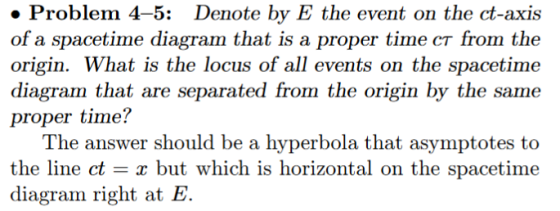Problem 4-5: Denote by E the event on the ct-axis of a spacetime diagram that is a proper time cr from the origin. What is the locus of all events on the spacetime diagram that are separated from the origin by the same proper time? The answer should be a hyperbola that asymptotes to the line ct - x but which is horizontal on the spacetime diagram right at E.