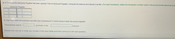 2. A T-account for Acounts Payable has been opened Post to Accounts Payable Compute the balance and denote t as Bal. (For each transaction select the transaction number used in the joumal entries above as a p Accounts Payable 3. How much does the business owe afher both transactions? In which account does this amount appear? The business owes Choose from any list or enter any number in the input fields and then continue to the next question account