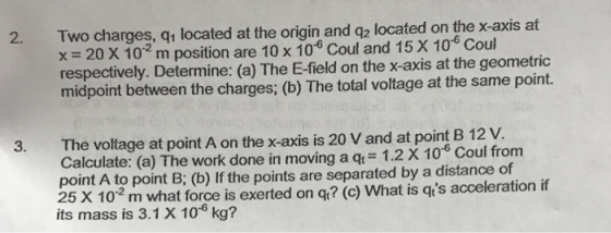 Two charges, qr located at the origin and q2 located on the x-axis at x = 20 X 10 m position are 10 x 10° Coul and 15 X 10 Coul respectively. Determine: (a) The E-field on the x-axis at the geometric midpoint between the charges; (b) The total voltage at the same point. 2. 3. The voltage at point A on the x axis is 20 V and at point B 12 V Calculate: (a) The work done in moving a q 1.2 X 106 Coul from point A to point B; (b) If the points are separated by a distance of 25 X 10 m what force is exerted on q? (c) What is qts acceleration if its mass is 3.1 X 106 kg?