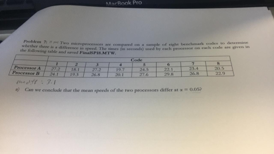 MacBook Pro Problem 7: Is pl Two whether there is a difference o microprocessors are compared on a sample of eight benchmark codes to determine in speed. The times án seconds) used by each processor on each code are given in a the following table and saved FinalSP18.MTW Code 2 27.2 181 19.3 6 22.1 7 23.4 8 20.5 3 Processor A Processor B 4 19.7 5 24.5 27.6 20.1 I theft: 3.1 a) Can we conclude that the mean speeds of the two processors differ at o 0.05?