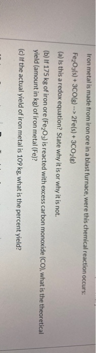 Iron metal is made from iron ore in a blast furnace, were this chemical reaction occurs: Fe2O3(s) + 3CO(g) --> 2Fe(s) + 3CO2(