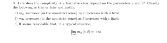 3. How does the complexity of a learnable class depend on the parameters ε and δ? Classify the following as true or false and justify. a) mH increases (in the non-strict sense) as ε decreases with δ fixed; b) rnH increases (in the non-strict sense) as δ increases with ε fixed; c) It seems reasonable that, in a typical situation, lim m H (ε, δ)-+00